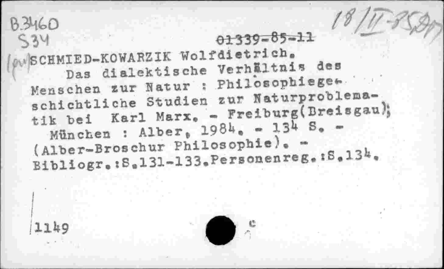 ﻿
&3h£>0
$3M	01339-85-11
vSCHMIED-KOWAPZIK Wolf diet ri ch.
Das dialektische Verhältnis des
Menschen zur Natur : Phil°8°Phie6®VM1Ä schichtliche Studien zur Naturpro blem -
Karl Marx. - r«lt»«(Br.l.g.u)S
München : Alber, 198^. - 13	•
(Alber-Broschur Philosophie,.-Bibliogr.:B.131-133.Personenreg.sB.13«.
I
I
U1U9
c